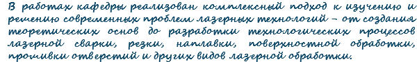 В работах кафедры реализован комплексный подход к изучению и решению современных проблем лазерных технологий - от создания теоретических основ до разработки технологических процессов лазерной сварки, резки, наплавки, поверхностной обработки, прошивки отверстий и других видов лазерной обработки.